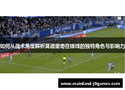 如何从战术角度解析莫德里奇在锋线的独特角色与影响力