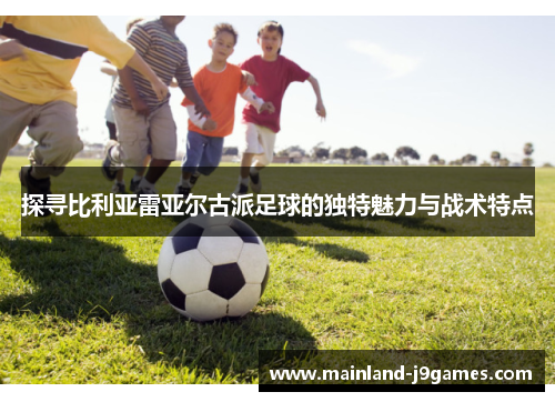 探寻比利亚雷亚尔古派足球的独特魅力与战术特点