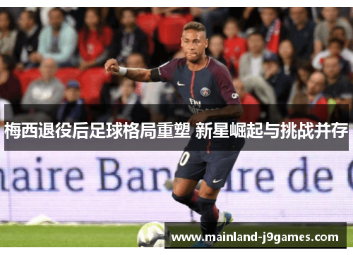 梅西退役后足球格局重塑 新星崛起与挑战并存